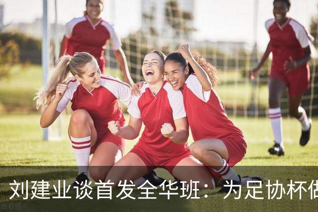 刘建业谈首发全华班：为足协杯做准备，以最小的代价完成比赛