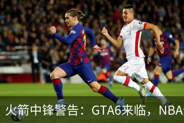 火箭中锋警告：GTA6来临，NBA全联盟或将“掉线