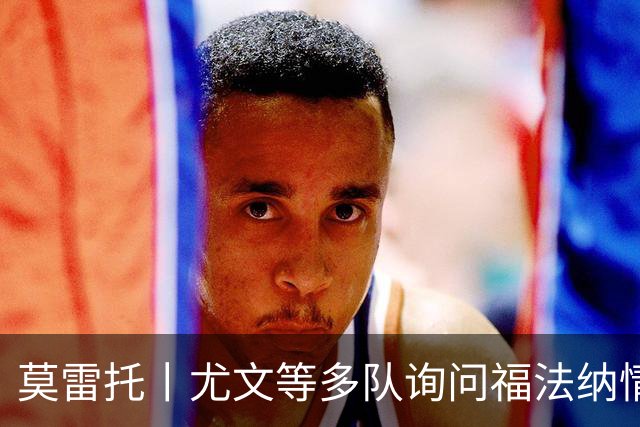 莫雷托丨尤文等多队询问福法纳情况